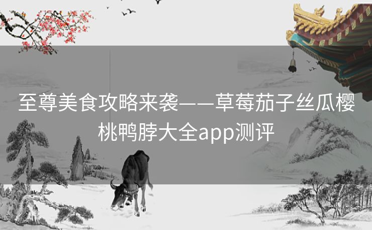 至尊美食攻略来袭——草莓茄子丝瓜樱桃鸭脖大全app测评 至尊美食攻略来袭——草莓茄子丝瓜樱桃鸭脖大全app测评