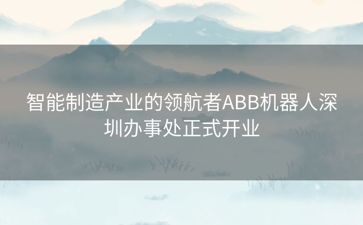 智能制造产业的领航者ABB机器人深圳办事处正式开业 智能制造产业的领航者ABB机器人深圳办事处正式开业