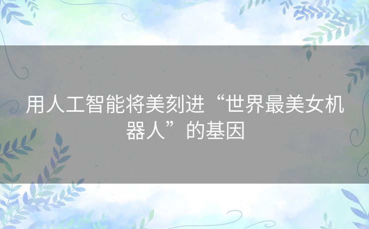 用人工智能将美刻进“世界最美女机器人”的基因 用人工智能将美刻进“世界最美女机器人”的基因