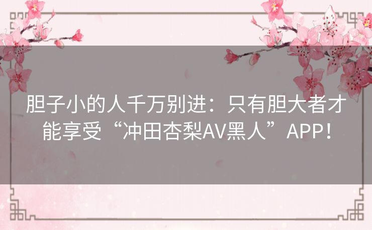 胆子小的人千万别进：只有胆大者才能享受“冲田杏梨AV黑人”APP！