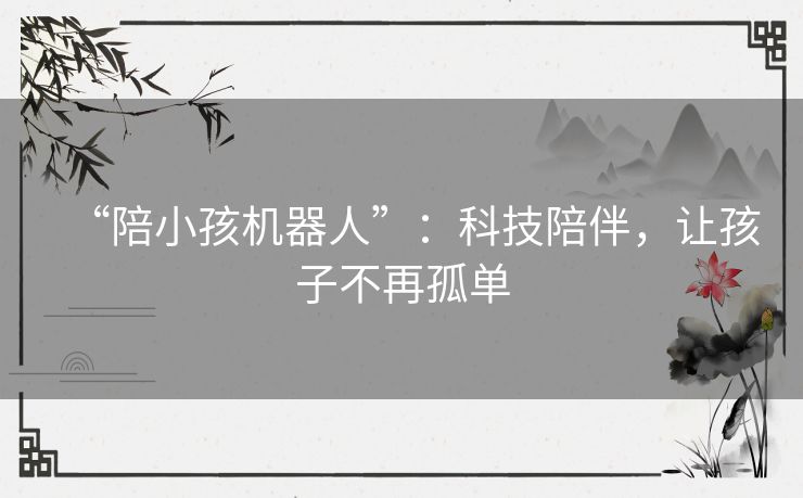 “陪小孩机器人”:科技陪伴,让孩子不再孤单 “陪小孩机器人”:科技陪伴,让孩子不再孤单