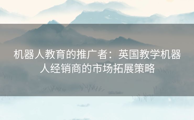 机器人教育的推广者:英国教学机器人经销商的市场拓展策略 机器人教育的推广者:英国教学机器人经销商的市场拓展策略
