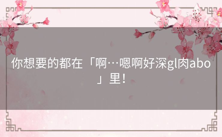 你想要的都在「啊…嗯啊好深gl肉abo」里! 你想要的都在「啊…嗯啊好深gl肉abo」里!