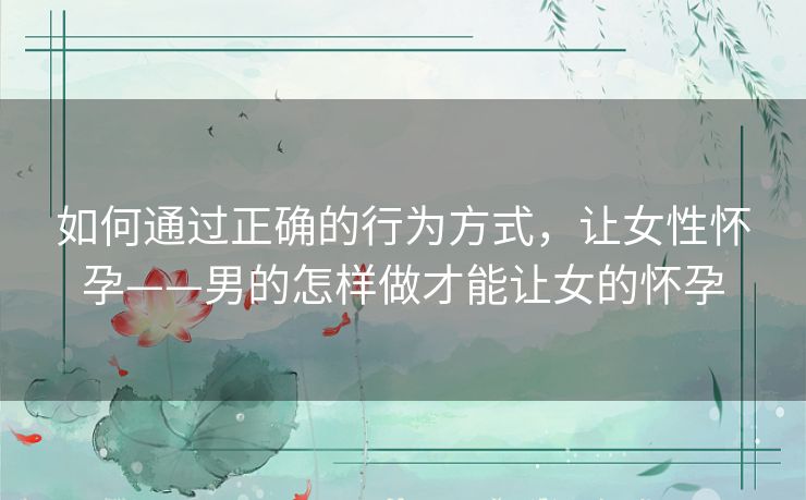 如何通过正确的行为方式,让女性怀孕——男的怎样做才能让女的怀孕 如何通过正确的行为方式,让女性怀孕——男的怎样做才能让女的怀孕