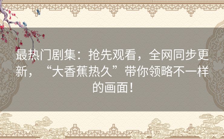 最热门剧集:抢先观看,全网同步更新,“大香蕉热久”带你领略不一样的画面! 最热门剧集:抢先观看,全网同步更新,“大香蕉热久”带你领略不一样的画面!
