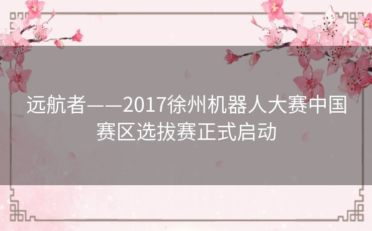 远航者——2017徐州机器人大赛中国赛区选拔赛正式启动 远航者——2017徐州机器人大赛中国赛区选拔赛正式启动