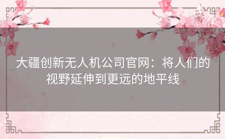 大疆创新无人机公司官网:将人们的视野延伸到更远的地平线 大疆创新无人机公司官网:将人们的视野延伸到更远的地平线