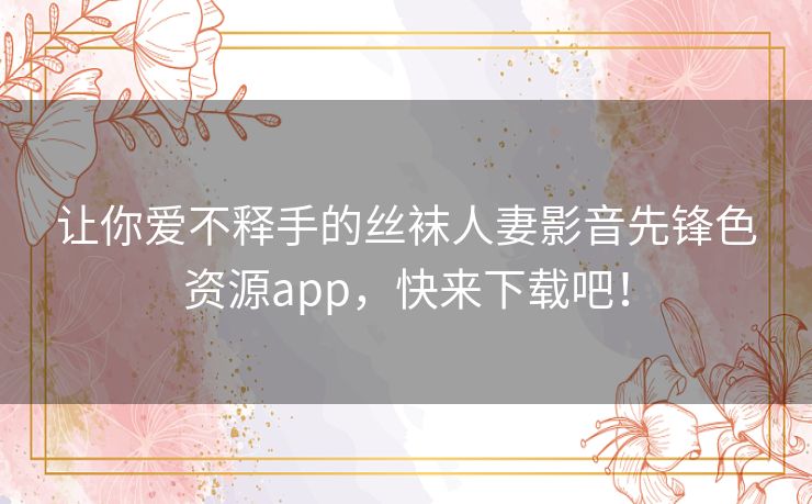 让你爱不释手的丝袜人妻影音先锋色资源app,快来下载吧! 让你爱不释手的丝袜人妻影音先锋色资源app,快来下载吧!
