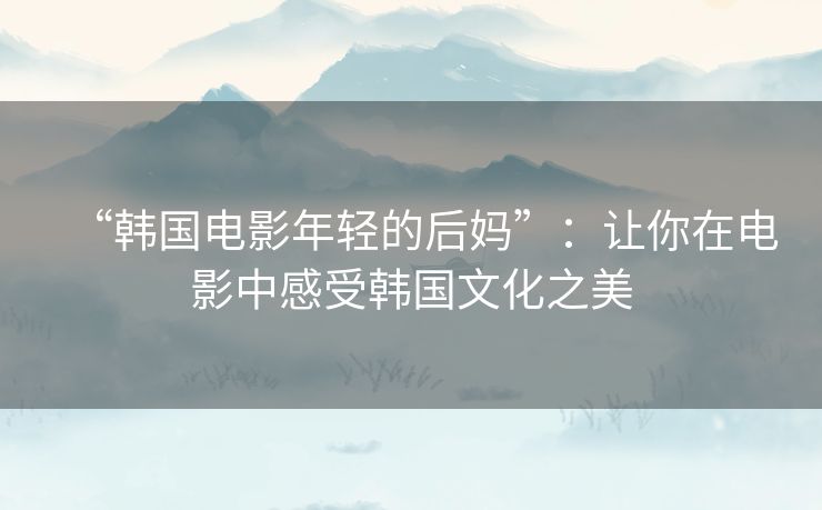 “韩国电影年轻的后妈”:让你在电影中感受韩国文化之美 “韩国电影年轻的后妈”:让你在电影中感受韩国文化之美