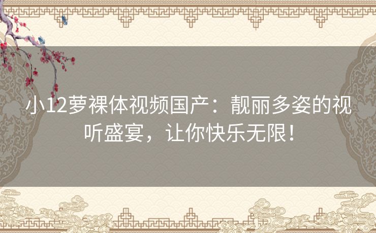 小12萝裸体视频国产:靓丽多姿的视听盛宴,让你快乐无限! 小12萝裸体视频国产:靓丽多姿的视听盛宴,让你快乐无限!