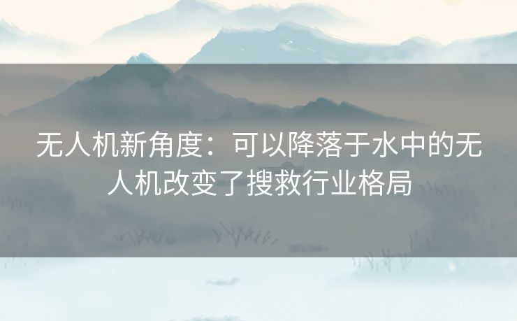 无人机新角度:可以降落于水中的无人机改变了搜救行业格局 无人机新角度:可以降落于水中的无人机改变了搜救行业格局