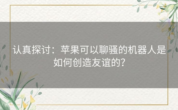 认真探讨:苹果可以聊骚的机器人是如何创造友谊的? 认真探讨:苹果可以聊骚的机器人是如何创造友谊的?