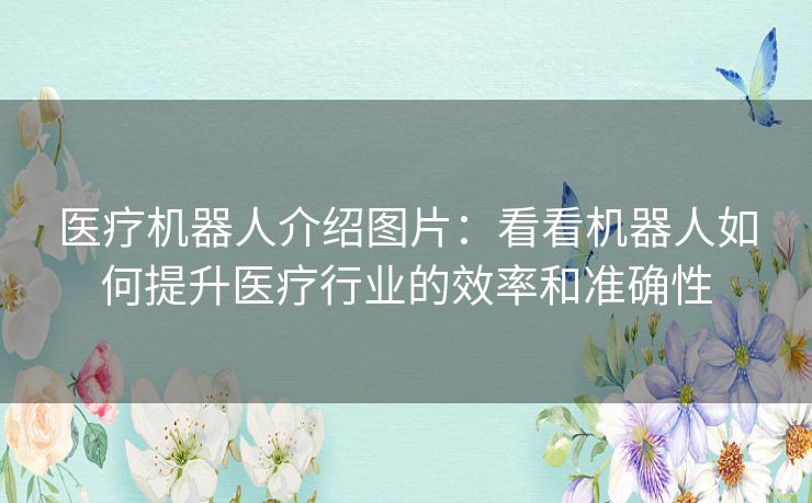医疗机器人介绍图片:看看机器人如何提升医疗行业的效率和准确性 医疗机器人介绍图片:看看机器人如何提升医疗行业的效率和准确性