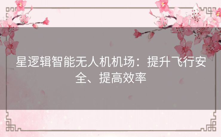 星逻辑智能无人机机场:提升飞行安全、提高效率 星逻辑智能无人机机场:提升飞行安全、提高效率