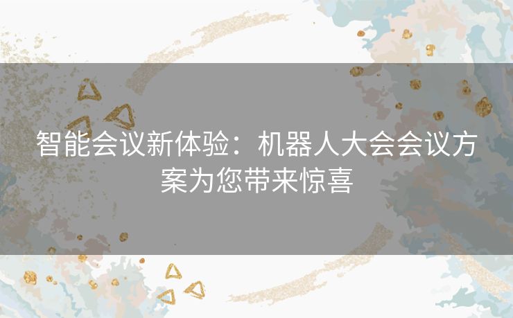 智能会议新体验:机器人大会会议方案为您带来惊喜 智能会议新体验:机器人大会会议方案为您带来惊喜