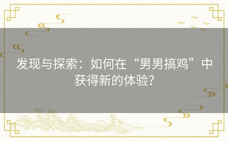 发现与探索:如何在“男男搞鸡”中获得新的体验? 发现与探索:如何在“男男搞鸡”中获得新的体验?