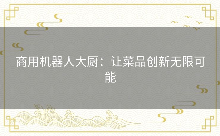 商用机器人大厨：让菜品创新无限可能