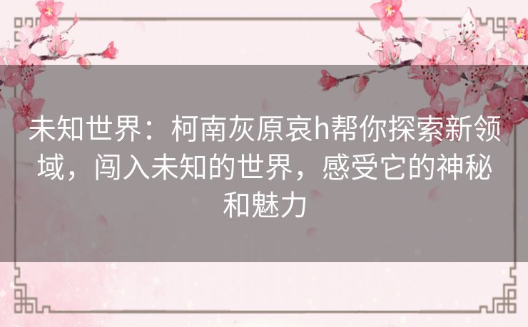 未知世界:柯南灰原哀h帮你探索新领域,闯入未知的世界,感受它的神秘和魅力 未知世界:柯南灰原哀h帮你探索新领域,闯入未知的世界,感受它的神秘和魅力