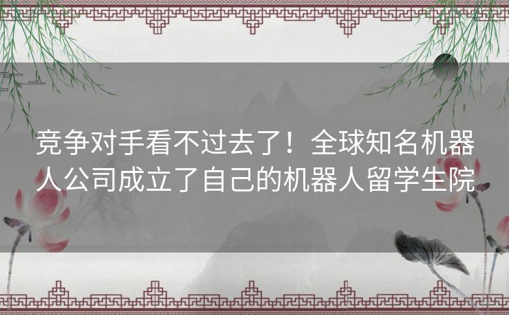 竞争对手看不过去了!全球知名机器人公司成立了自己的机器人留学生院 竞争对手看不过去了!全球知名机器人公司成立了自己的机器人留学生院
