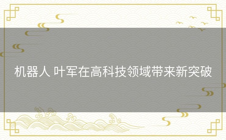 机器人 叶军在高科技领域带来新突破 机器人 叶军在高科技领域带来新突破
