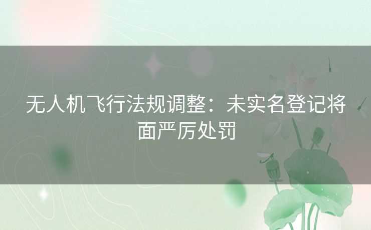 无人机飞行法规调整:未实名登记将面严厉处罚 无人机飞行法规调整:未实名登记将面严厉处罚