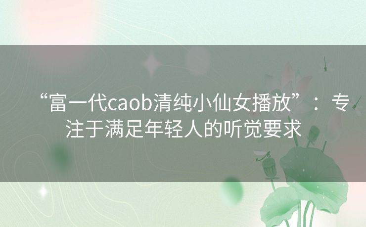 “富一代caob清纯小仙女播放”:专注于满足年轻人的听觉要求 “富一代caob清纯小仙女播放”:专注于满足年轻人的听觉要求
