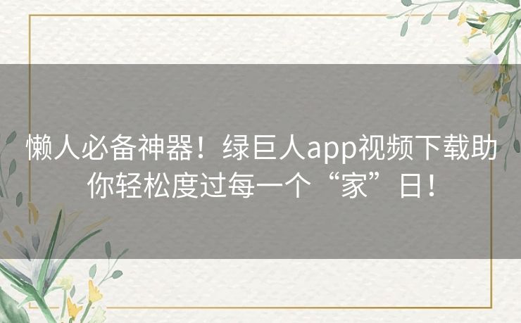 懒人必备神器！绿巨人app视频下载助你轻松度过每一个“家”日！