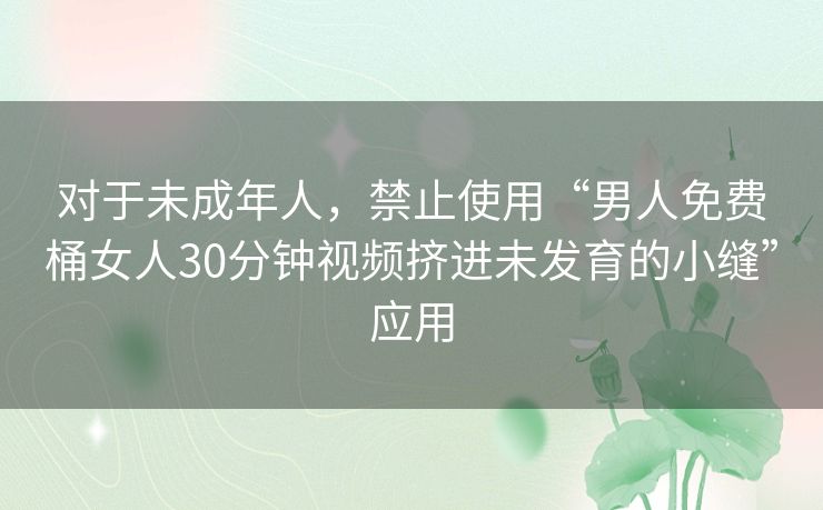 对于未成年人,禁止使用“男人免费桶女人30分钟视频挤进未发育的小缝”应用 对于未成年人,禁止使用“男人免费桶女人30分钟视频挤进未发育的小缝”应用