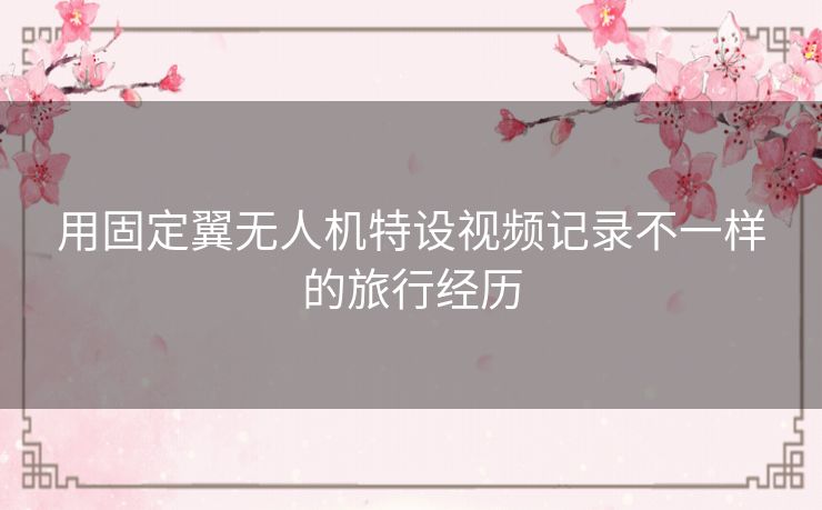 用固定翼无人机特设视频记录不一样的旅行经历 用固定翼无人机特设视频记录不一样的旅行经历