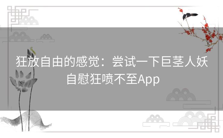 狂放自由的感觉:尝试一下巨茎人妖自慰狂喷不至App 狂放自由的感觉:尝试一下巨茎人妖自慰狂喷不至App