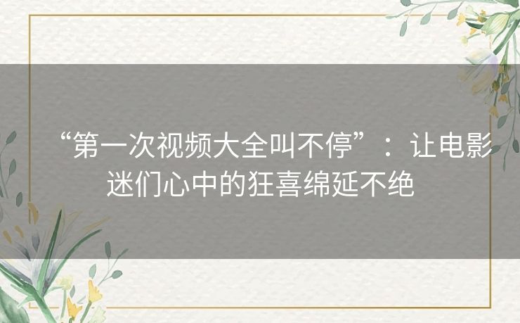 “第一次视频大全叫不停”:让电影迷们心中的狂喜绵延不绝 “第一次视频大全叫不停”:让电影迷们心中的狂喜绵延不绝