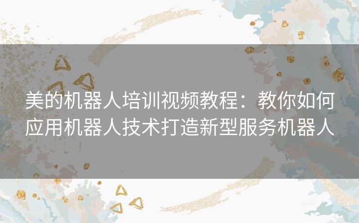 美的机器人培训视频教程:教你如何应用机器人技术打造新型服务机器人 美的机器人培训视频教程:教你如何应用机器人技术打造新型服务机器人