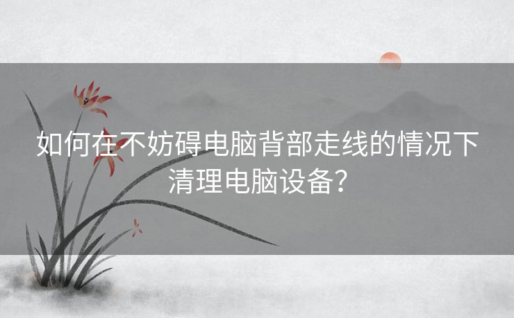 如何在不妨碍电脑背部走线的情况下清理电脑设备? 如何在不妨碍电脑背部走线的情况下清理电脑设备?