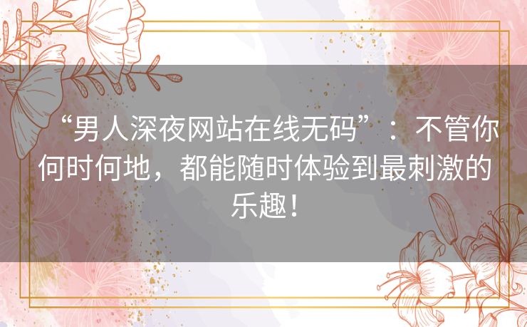 “男人深夜网站在线无码”:不管你何时何地,都能随时体验到最刺激的乐趣! “男人深夜网站在线无码”:不管你何时何地,都能随时体验到最刺激的乐趣!