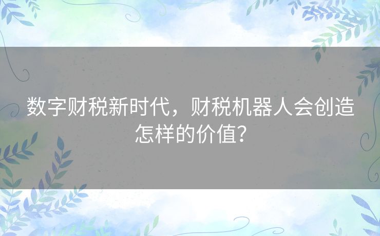 数字财税新时代,财税机器人会创造怎样的价值? 数字财税新时代,财税机器人会创造怎样的价值?