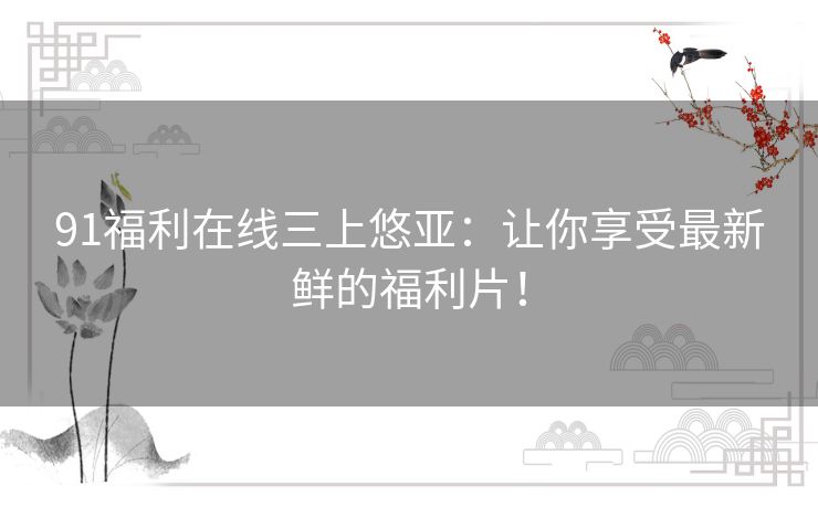 91福利在线三上悠亚:让你享受最新鲜的福利片! 91福利在线三上悠亚:让你享受最新鲜的福利片!