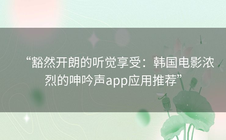“豁然开朗的听觉享受:韩国电影浓烈的呻吟声app应用推荐” “豁然开朗的听觉享受:韩国电影浓烈的呻吟声app应用推荐”