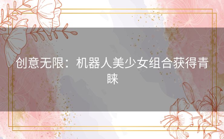 创意无限:机器人美少女组合获得青睐 创意无限:机器人美少女组合获得青睐