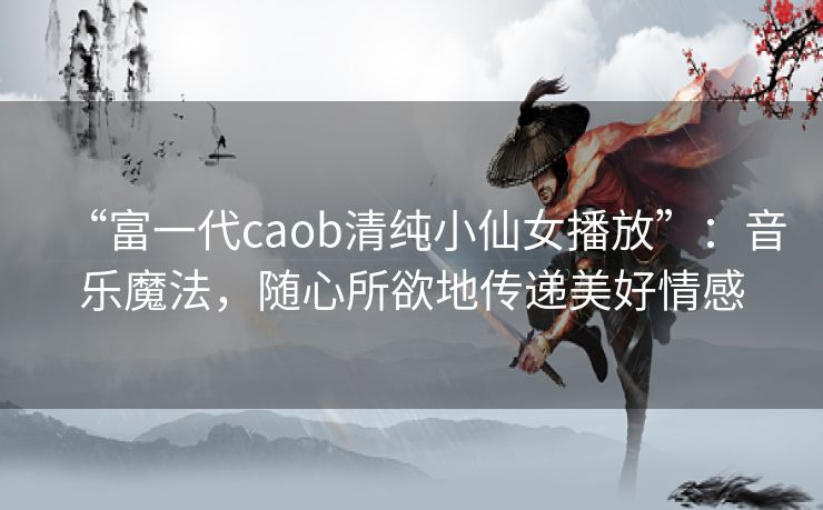 “富一代caob清纯小仙女播放”:音乐魔法,随心所欲地传递美好情感 “富一代caob清纯小仙女播放”:音乐魔法,随心所欲地传递美好情感