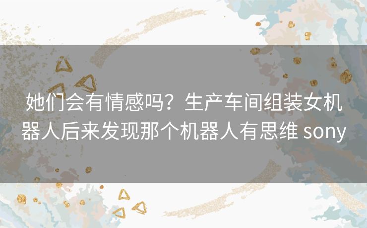 她们会有情感吗?生产车间组装女机器人后来发现那个机器人有思维 sony 她们会有情感吗?生产车间组装女机器人后来发现那个机器人有思维 sony