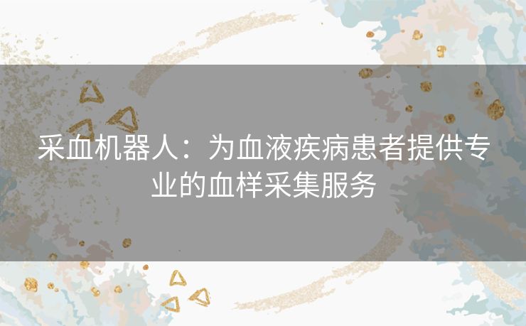 采血机器人:为血液疾病患者提供专业的血样采集服务 采血机器人:为血液疾病患者提供专业的血样采集服务