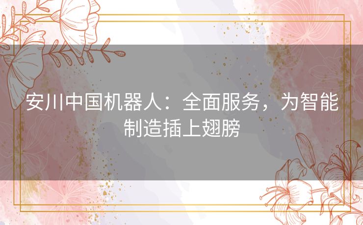 安川中国机器人：全面服务，为智能制造插上翅膀