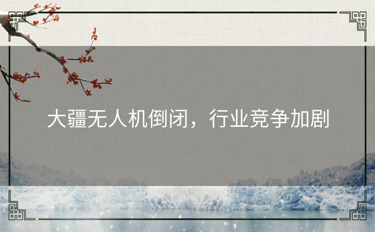 大疆无人机倒闭,行业竞争加剧 大疆无人机倒闭,行业竞争加剧