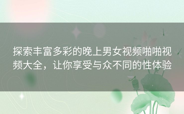 探索丰富多彩的晚上男女视频啪啪视频大全,让你享受与众不同的性体验 探索丰富多彩的晚上男女视频啪啪视频大全,让你享受与众不同的性体验