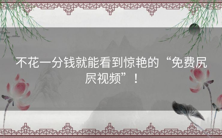 不花一分钱就能看到惊艳的“免费尻屄视频”! 不花一分钱就能看到惊艳的“免费尻屄视频”!