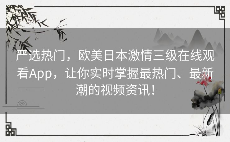严选热门，欧美日本激情三级在线观看App，让你实时掌握最热门、最新潮的视频资讯！
