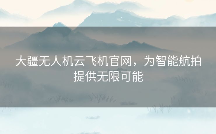 大疆无人机云飞机官网,为智能航拍提供无限可能 大疆无人机云飞机官网,为智能航拍提供无限可能