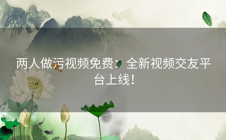 两人做污视频免费:全新视频交友平台上线! 两人做污视频免费:全新视频交友平台上线!