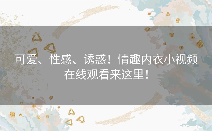 可爱、性感、诱惑!情趣内衣小视频在线观看来这里! 可爱、性感、诱惑!情趣内衣小视频在线观看来这里!