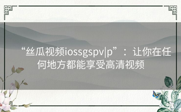 “丝瓜视频iossgspv|p”：让你在任何地方都能享受高清视频